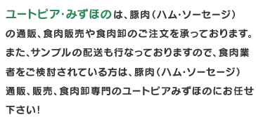 ユートピア・みずほのは、豚肉（ハム・ソーセージ）の通販、食肉販売や食肉卸のご注文を承っております。食肉業者をご検討されている方は、豚肉（ハム・ソーセージ）通販、販売、食肉卸専門のユートピアみずほのにお任せ下さい！